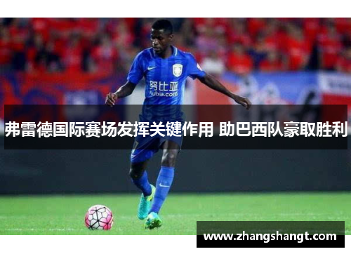弗雷德国际赛场发挥关键作用 助巴西队豪取胜利 弗雷德国际赛场发挥关键作用 助巴西队豪取胜利